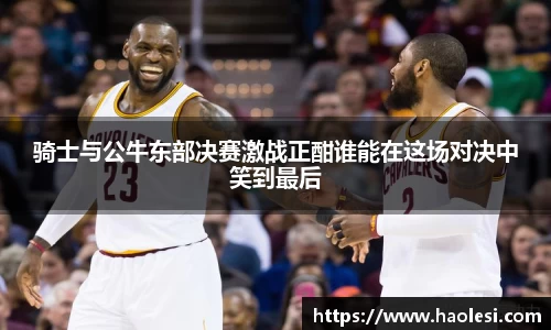 骑士与公牛东部决赛激战正酣谁能在这场对决中笑到最后